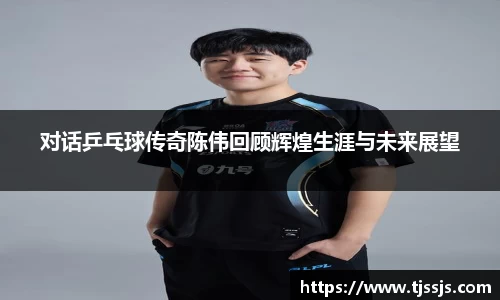 对话乒乓球传奇陈伟回顾辉煌生涯与未来展望